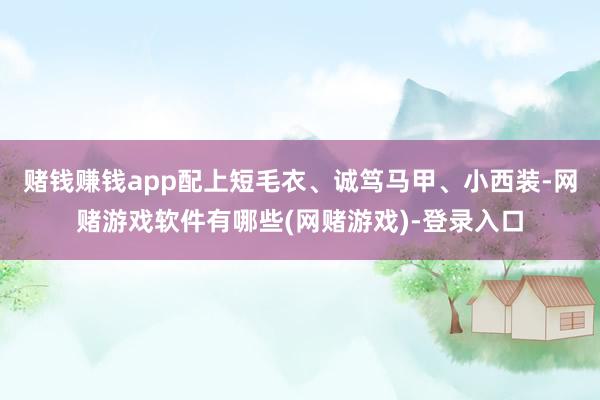 赌钱赚钱app配上短毛衣、诚笃马甲、小西装-网赌游戏软件有哪些(网赌游戏)-登录入口
