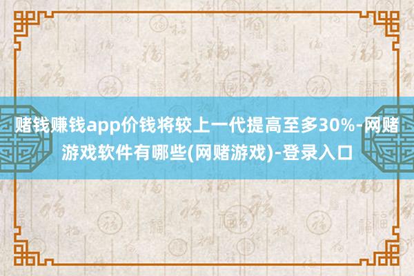 赌钱赚钱app价钱将较上一代提高至多30%-网赌游戏软件有哪些(网赌游戏)-登录入口