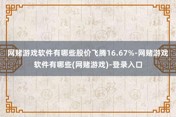网赌游戏软件有哪些股价飞腾16.67%-网赌游戏软件有哪些(网赌游戏)-登录入口