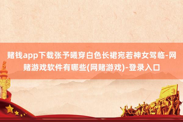 赌钱app下载张予曦穿白色长裙宛若神女驾临-网赌游戏软件有哪些(网赌游戏)-登录入口