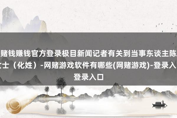 赌钱赚钱官方登录极目新闻记者有关到当事东谈主陈女士（化姓）-网赌游戏软件有哪些(网赌游戏)-登录入口