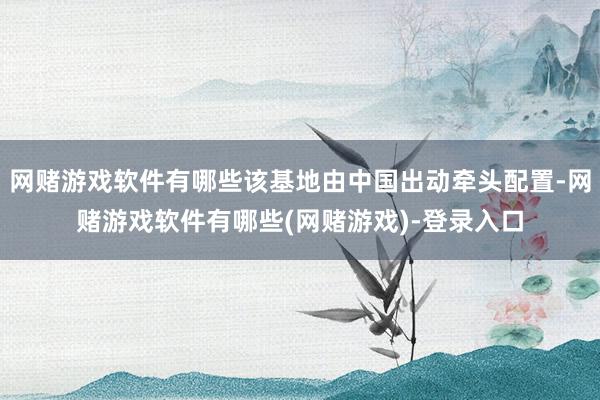 网赌游戏软件有哪些该基地由中国出动牵头配置-网赌游戏软件有哪些(网赌游戏)-登录入口